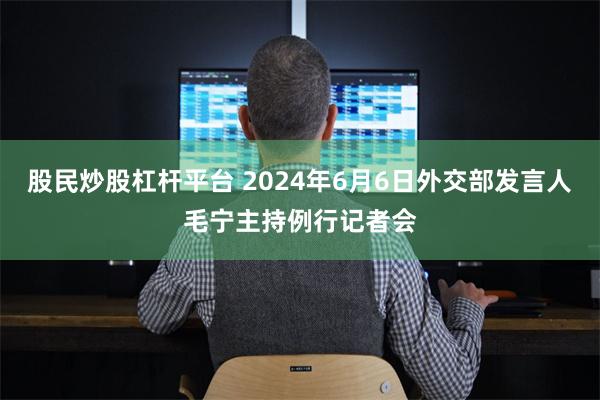 股民炒股杠杆平台 2024年6月6日外交部发言人毛宁主持例行记者会