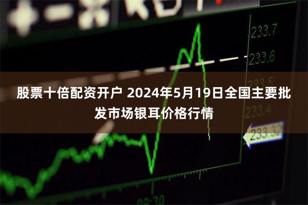 股票十倍配资开户 2024年5月19日全国主要批发市场银耳价格行情