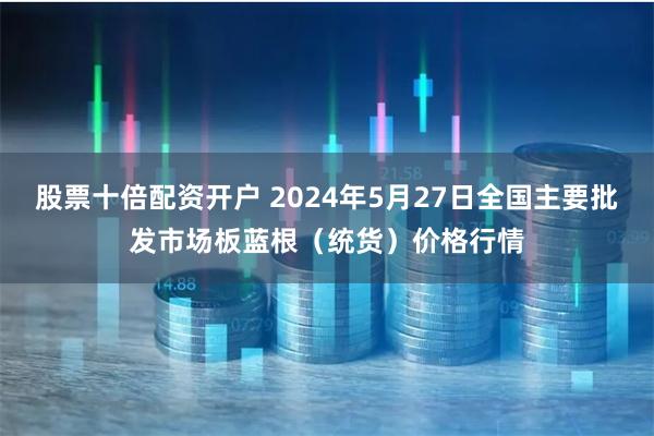 股票十倍配资开户 2024年5月27日全国主要批发市场板蓝根（统货）价格行情