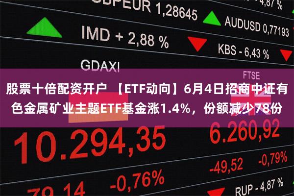 股票十倍配资开户 【ETF动向】6月4日招商中证有色金属矿业主题ETF基金涨1.4%，份额减少78份