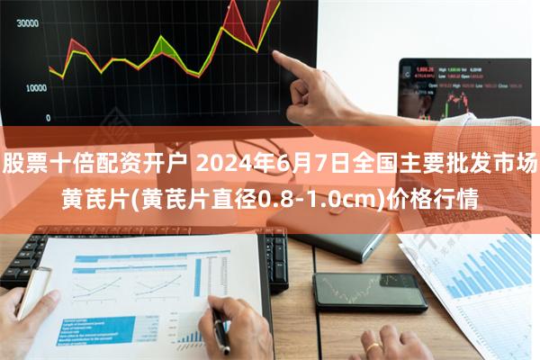 股票十倍配资开户 2024年6月7日全国主要批发市场黄芪片(黄芪片直径0.8-1.0cm)价格行情