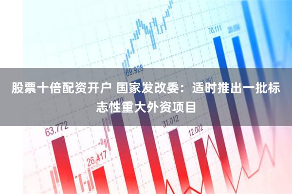 股票十倍配资开户 国家发改委：适时推出一批标志性重大外资项目