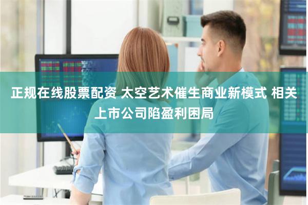 正规在线股票配资 太空艺术催生商业新模式 相关上市公司陷盈利