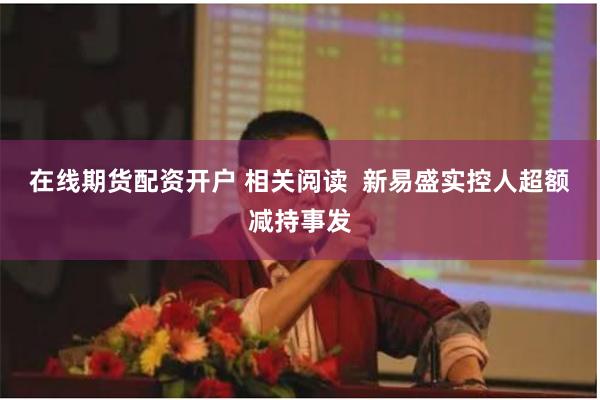 在线期货配资开户 相关阅读  新易盛实控人超额减持事发