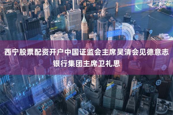 西宁股票配资开户中国证监会主席吴清会见德意志银行集团主席卫礼