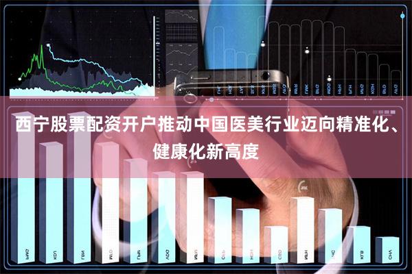 西宁股票配资开户推动中国医美行业迈向精准化、健康化新高度