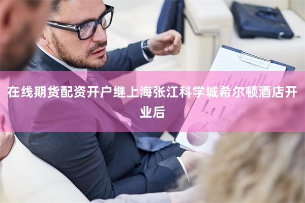 在线期货配资开户继上海张江科学城希尔顿酒店开业后 在线期货配资开户继上海张江科学城希尔顿酒店开业后
