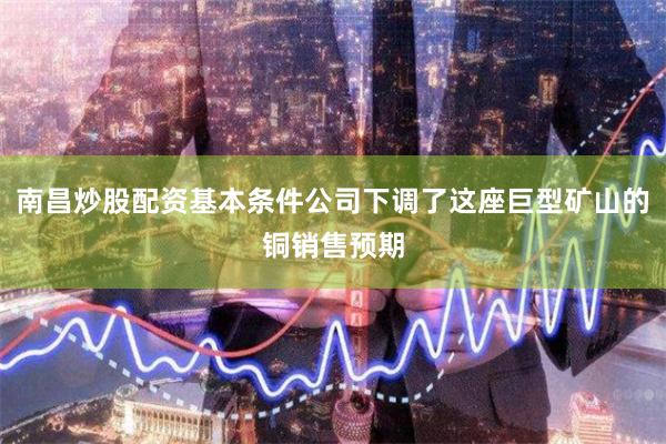 南昌炒股配资基本条件公司下调了这座巨型矿山的铜销售预期